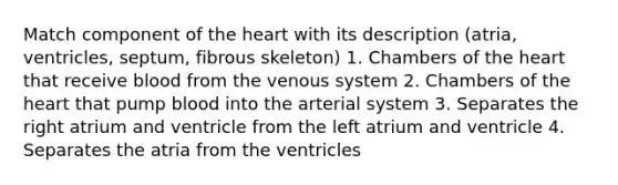 Match component of <a href='https://www.questionai.com/knowledge/kya8ocqc6o-the-heart' class='anchor-knowledge'>the heart</a> with its description (atria, ventricles, septum, fibrous skeleton) 1. Chambers of the heart that receive blood from the venous system 2. Chambers of the heart that pump blood into the arterial system 3. Separates the right atrium and ventricle from the left atrium and ventricle 4. Separates the atria from the ventricles