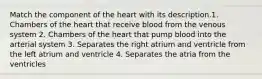 Match the component of the heart with its description.1. Chambers of the heart that receive blood from the venous system 2. Chambers of the heart that pump blood into the arterial system 3. Separates the right atrium and ventricle from the left atrium and ventricle 4. Separates the atria from the ventricles