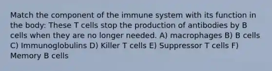 Match the component of the immune system with its function in the body: These T cells stop the production of antibodies by B cells when they are no longer needed. A) macrophages B) B cells C) Immunoglobulins D) Killer T cells E) Suppressor T cells F) Memory B cells