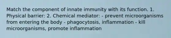 Match the component of innate immunity with its function. 1. Physical barrier: 2. Chemical mediator: - prevent microorganisms from entering the body - phagocytosis, inflammation - kill microorganisms, promote inflammation