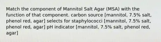 Match the component of Mannitol Salt Agar (MSA) with the function of that component. carbon source [mannitol, 7.5% salt, phenol red, agar] selects for staphylococci [mannitol, 7.5% salt, phenol red, agar] pH indicator [mannitol, 7.5% salt, phenol red, agar]