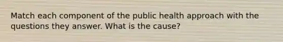 Match each component of the public health approach with the questions they answer. What is the cause?