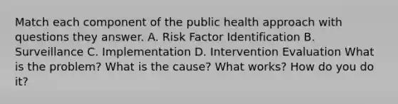 Match each component of the public health approach with questions they answer. A. Risk Factor Identification B. Surveillance C. Implementation D. Intervention Evaluation What is the problem? What is the cause? What works? How do you do it?