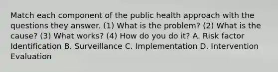 Match each component of the public health approach with the questions they answer. (1) What is the problem? (2) What is the cause? (3) What works? (4) How do you do it? A. Risk factor Identification B. Surveillance C. Implementation D. Intervention Evaluation