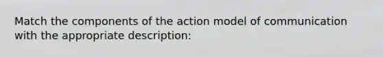 Match the components of the action model of communication with the appropriate description: