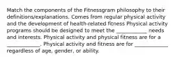 Match the components of the Fitnessgram philosophy to their definitions/explanations. Comes from regular physical activity and the development of health-related fitness Physical activity programs should be designed to meet the ____________ needs and interests. Physical activity and physical fitness are for a _____________. Physical activity and fitness are for _____________ regardless of age, gender, or ability.