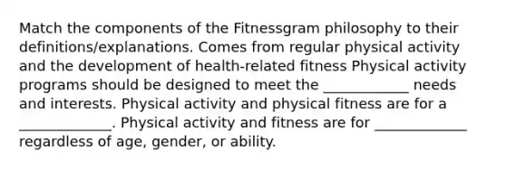 Match the components of the Fitnessgram philosophy to their definitions/explanations. Comes from regular physical activity and the development of health-related fitness Physical activity programs should be designed to meet the ____________ needs and interests. Physical activity and physical fitness are for a _____________. Physical activity and fitness are for _____________ regardless of age, gender, or ability.