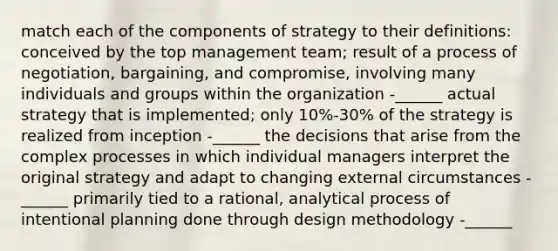 match each of the components of strategy to their definitions: conceived by the top management team; result of a process of negotiation, bargaining, and compromise, involving many individuals and groups within the organization -______ actual strategy that is implemented; only 10%-30% of the strategy is realized from inception -______ the decisions that arise from the complex processes in which individual managers interpret the original strategy and adapt to changing external circumstances -______ primarily tied to a rational, analytical process of intentional planning done through design methodology -______