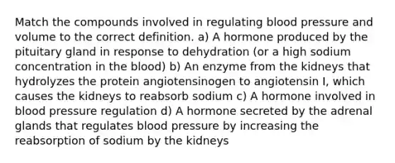 Match the compounds involved in regulating blood pressure and volume to the correct definition. a) A hormone produced by the pituitary gland in response to dehydration (or a high sodium concentration in the blood) b) An enzyme from the kidneys that hydrolyzes the protein angiotensinogen to angiotensin I, which causes the kidneys to reabsorb sodium c) A hormone involved in blood pressure regulation d) A hormone secreted by the adrenal glands that regulates blood pressure by increasing the reabsorption of sodium by the kidneys