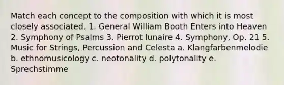 Match each concept to the composition with which it is most closely associated. 1. General William Booth Enters into Heaven 2. Symphony of Psalms 3. Pierrot lunaire 4. Symphony, Op. 21 5. Music for Strings, Percussion and Celesta a. Klangfarbenmelodie b. ethnomusicology c. neotonality d. polytonality e. Sprechstimme