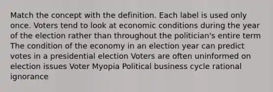 Match the concept with the definition. Each label is used only once. Voters tend to look at economic conditions during the year of the election rather than throughout the politician's entire term The condition of the economy in an election year can predict votes in a presidential election Voters are often uninformed on election issues Voter Myopia Political business cycle rational ignorance