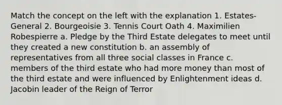 Match the concept on the left with the explanation 1. Estates-General 2. Bourgeoisie 3. Tennis Court Oath 4. Maximilien Robespierre a. Pledge by the Third Estate delegates to meet until they created a new constitution b. an assembly of representatives from all three social classes in France c. members of the third estate who had more money than most of the third estate and were influenced by Enlightenment ideas d. Jacobin leader of the Reign of Terror