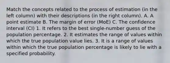 Match the concepts related to the process of estimation (in the left column) with their descriptions (in the right column). A. A point estimate B. The margin of error (MoE) C. The confidence interval (CI) 1. It refers to the best single-number guess of the population percentage. 2. It estimates the range of values within which the true population value lies. 3. It is a range of values within which the true population percentage is likely to lie with a specified probability.