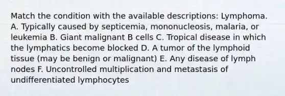 Match the condition with the available descriptions: Lymphoma. A. Typically caused by septicemia, mononucleosis, malaria, or leukemia B. Giant malignant B cells C. Tropical disease in which the lymphatics become blocked D. A tumor of the lymphoid tissue (may be benign or malignant) E. Any disease of lymph nodes F. Uncontrolled multiplication and metastasis of undifferentiated lymphocytes