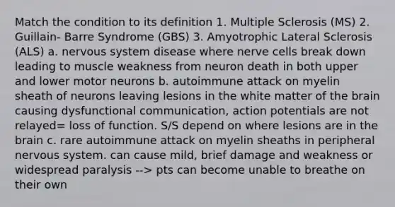 Match the condition to its definition 1. Multiple Sclerosis (MS) 2. Guillain- Barre Syndrome (GBS) 3. Amyotrophic Lateral Sclerosis (ALS) a. nervous system disease where nerve cells break down leading to muscle weakness from neuron death in both upper and lower motor neurons b. autoimmune attack on myelin sheath of neurons leaving lesions in the white matter of the brain causing dysfunctional communication, action potentials are not relayed= loss of function. S/S depend on where lesions are in the brain c. rare autoimmune attack on myelin sheaths in peripheral nervous system. can cause mild, brief damage and weakness or widespread paralysis --> pts can become unable to breathe on their own