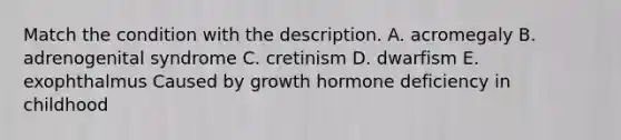 Match the condition with the description. A. acromegaly B. adrenogenital syndrome C. cretinism D. dwarfism E. exophthalmus Caused by growth hormone deficiency in childhood