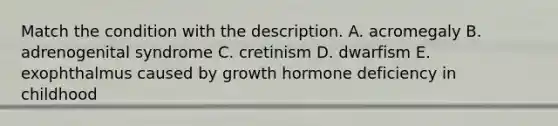 Match the condition with the description. A. acromegaly B. adrenogenital syndrome C. cretinism D. dwarfism E. exophthalmus caused by growth hormone deficiency in childhood