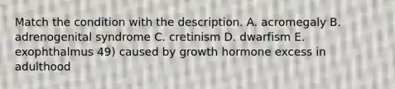 Match the condition with the description. A. acromegaly B. adrenogenital syndrome C. cretinism D. dwarfism E. exophthalmus 49) caused by growth hormone excess in adulthood