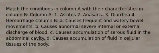 Match the conditions in column A with their characteristics in column B: Column A: 1. Ascites 2. Anasarca 3. Diarrhea 4. Hemorrhage Column B: a. Causes frequent and watery bowel movements. b. Causes abnormal severe internal or external discharge of blood. c. Causes accumulation of serous fluid in the abdominal cavity. d. Causes accumulation of fluid in cellular tissues of the body.