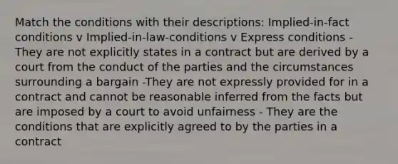 Match the conditions with their descriptions: Implied-in-fact conditions v Implied-in-law-conditions v Express conditions - They are not explicitly states in a contract but are derived by a court from the conduct of the parties and the circumstances surrounding a bargain -They are not expressly provided for in a contract and cannot be reasonable inferred from the facts but are imposed by a court to avoid unfairness - They are the conditions that are explicitly agreed to by the parties in a contract