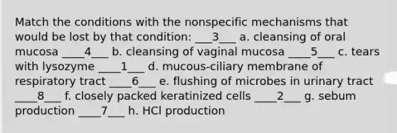 Match the conditions with the nonspecific mechanisms that would be lost by that condition: ___3___ a. cleansing of oral mucosa ____4___ b. cleansing of vaginal mucosa ____5___ c. tears with lysozyme ____1___ d. mucous-ciliary membrane of respiratory tract ____6___ e. flushing of microbes in urinary tract ____8___ f. closely packed keratinized cells ____2___ g. sebum production ____7___ h. HCl production