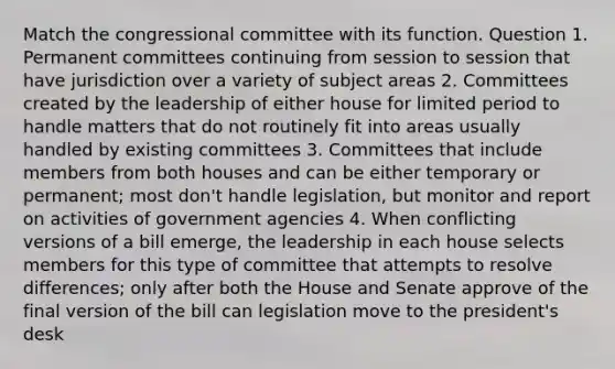 Match the congressional committee with its function. Question 1. Permanent committees continuing from session to session that have jurisdiction over a variety of subject areas 2. Committees created by the leadership of either house for limited period to handle matters that do not routinely fit into areas usually handled by existing committees 3. Committees that include members from both houses and can be either temporary or permanent; most don't handle legislation, but monitor and report on activities of government agencies 4. When conflicting versions of a bill emerge, the leadership in each house selects members for this type of committee that attempts to resolve differences; only after both the House and Senate approve of the final version of the bill can legislation move to the president's desk