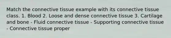 Match the connective tissue example with its connective tissue class. 1. Blood 2. Loose and dense connective tissue 3. Cartilage and bone - Fluid connective tissue - Supporting connective tissue - Connective tissue proper