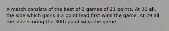 A match consists of the best of 3 games of 21 points. At 20 all, the side which gains a 2 point lead first wins the game. At 29 all, the side scoring the 30th point wins the game