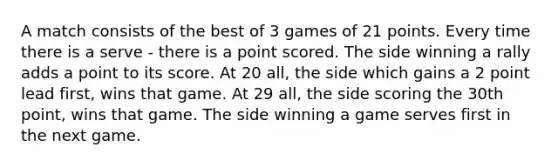 A match consists of the best of 3 games of 21 points. Every time there is a serve - there is a point scored. The side winning a rally adds a point to its score. At 20 all, the side which gains a 2 point lead first, wins that game. At 29 all, the side scoring the 30th point, wins that game. The side winning a game serves first in the next game.