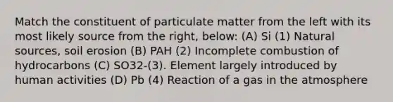 Match the constituent of particulate matter from the left with its most likely source from the right, below: (A) Si (1) Natural sources, soil erosion (B) PAH (2) Incomplete combustion of hydrocarbons (C) SO32-(3). Element largely introduced by human activities (D) Pb (4) Reaction of a gas in the atmosphere