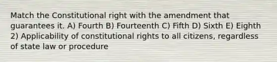 Match the Constitutional right with the amendment that guarantees it. A) Fourth B) Fourteenth C) Fifth D) Sixth E) Eighth 2) Applicability of constitutional rights to all citizens, regardless of state law or procedure