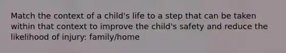 Match the context of a child's life to a step that can be taken within that context to improve the child's safety and reduce the likelihood of injury: family/home