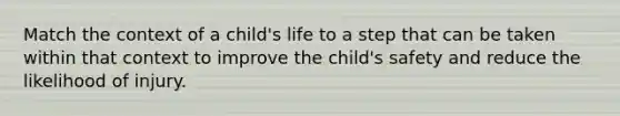 Match the context of a child's life to a step that can be taken within that context to improve the child's safety and reduce the likelihood of injury.