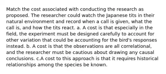 Match the cost associated with conducting the research as proposed. The researcher could watch the Japanese tits in their natural environment and record when a call is given, what the call is, and how the tits react. a. A cost is that especially in the field, the experiment must be designed carefully to account for other variation that could be accounting for the bird's responses instead. b. A cost is that the observations are all correlational, and the researcher must be cautious about drawing any causal conclusions. c.A cost to this approach is that it requires historical relationships among the species be known.