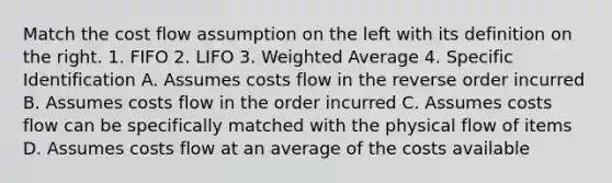 Match the cost flow assumption on the left with its definition on the right. 1. FIFO 2. LIFO 3. <a href='https://www.questionai.com/knowledge/koL1NUNNcJ-weighted-average' class='anchor-knowledge'>weighted average</a> 4. Specific Identification A. Assumes costs flow in the reverse order incurred B. Assumes costs flow in the order incurred C. Assumes costs flow can be specifically matched with the physical flow of items D. Assumes costs flow at an average of the costs available