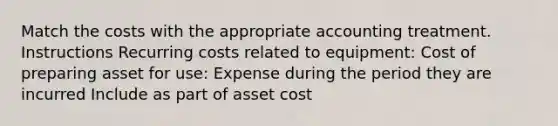 Match the costs with the appropriate accounting treatment. Instructions Recurring costs related to equipment: Cost of preparing asset for use: Expense during the period they are incurred Include as part of asset cost