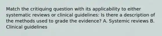 Match the critiquing question with its applicability to either systematic reviews or clinical guidelines: Is there a description of the methods used to grade the evidence? A. Systemic reviews B. Clinical guidelines