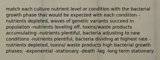 match each culture nutrient level or condition with the bacterial growth phase that would be expected with each condition -nutrients depleted, waves of genetic variants succeed in population -nutrients leveling off, toxins/waste products accumulating -nutrients plentiful, bacteria adjusting to new conditions -nutrients plentiful, bacteria dividing at highest rate -nutrients depleted, toxins/ waste products high bacterial growth phases: -exponential -stationary -death -lag -long term stationary