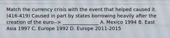 Match the currency crisis with the event that helped caused it. (416-419) Caused in part by states borrowing heavily after the creation of the euro--> _______________ A. Mexico 1994 B. East Asia 1997 C. Europe 1992 D. Europe 2011-2015