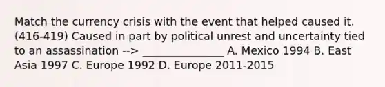 Match the currency crisis with the event that helped caused it. (416-419) Caused in part by political unrest and uncertainty tied to an assassination --> _______________ A. Mexico 1994 B. East Asia 1997 C. Europe 1992 D. Europe 2011-2015