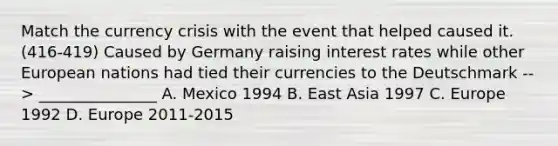 Match the currency crisis with the event that helped caused it. (416-419) Caused by Germany raising interest rates while other European nations had tied their currencies to the Deutschmark --> _______________ A. Mexico 1994 B. East Asia 1997 C. Europe 1992 D. Europe 2011-2015