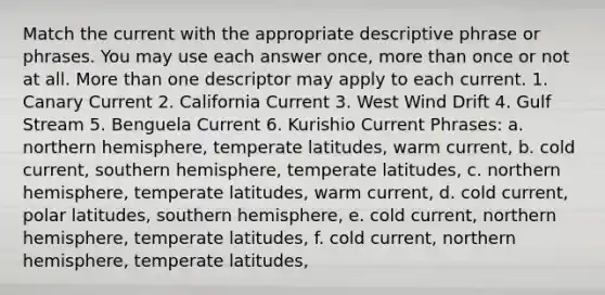 Match the current with the appropriate descriptive phrase or phrases. You may use each answer once, more than once or not at all. More than one descriptor may apply to each current. 1. Canary Current 2. California Current 3. West Wind Drift 4. Gulf Stream 5. Benguela Current 6. Kurishio Current Phrases: a. northern hemisphere, temperate latitudes, warm current, b. cold current, southern hemisphere, temperate latitudes, c. northern hemisphere, temperate latitudes, warm current, d. cold current, polar latitudes, southern hemisphere, e. cold current, northern hemisphere, temperate latitudes, f. cold current, northern hemisphere, temperate latitudes,