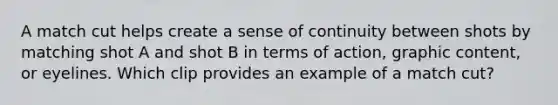 A match cut helps create a sense of continuity between shots by matching shot A and shot B in terms of action, graphic content, or eyelines. Which clip provides an example of a match cut?