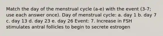 Match the day of the menstrual cycle (a-e) with the event (3-7; use each answer once). Day of menstrual cycle: a. day 1 b. day 7 c. day 13 d. day 23 e. day 26 Event: 7. Increase in FSH stimulates antral follicles to begin to secrete estrogen