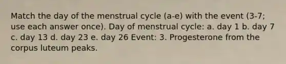 Match the day of the menstrual cycle (a-e) with the event (3-7; use each answer once). Day of menstrual cycle: a. day 1 b. day 7 c. day 13 d. day 23 e. day 26 Event: 3. Progesterone from the corpus luteum peaks.