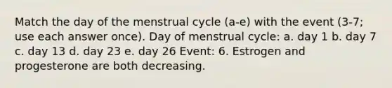 Match the day of the menstrual cycle (a-e) with the event (3-7; use each answer once). Day of menstrual cycle: a. day 1 b. day 7 c. day 13 d. day 23 e. day 26 Event: 6. Estrogen and progesterone are both decreasing.