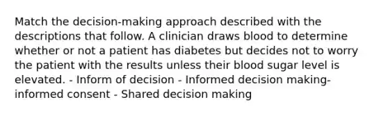 Match the decision-making approach described with the descriptions that follow. A clinician draws blood to determine whether or not a patient has diabetes but decides not to worry the patient with the results unless their blood sugar level is elevated. - Inform of decision - Informed decision making- informed consent - Shared decision making