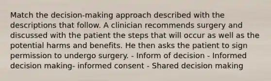 Match the decision-making approach described with the descriptions that follow. A clinician recommends surgery and discussed with the patient the steps that will occur as well as the potential harms and benefits. He then asks the patient to sign permission to undergo surgery. - Inform of decision - Informed decision making- informed consent - Shared decision making