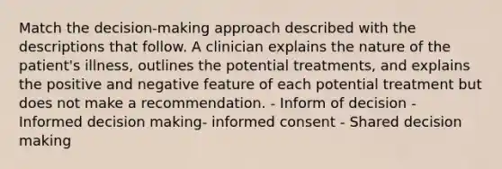 Match the decision-making approach described with the descriptions that follow. A clinician explains the nature of the patient's illness, outlines the potential treatments, and explains the positive and negative feature of each potential treatment but does not make a recommendation. - Inform of decision - Informed decision making- informed consent - Shared decision making