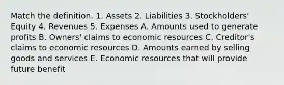 Match the definition. 1. Assets 2. Liabilities 3. Stockholders' Equity 4. Revenues 5. Expenses A. Amounts used to generate profits B. Owners' claims to economic resources C. Creditor's claims to economic resources D. Amounts earned by selling goods and services E. Economic resources that will provide future benefit